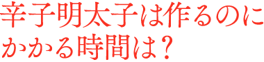 辛子明太子は作るのに、どれくらいの時間がかかりますか